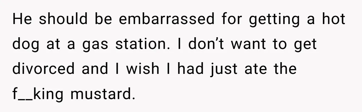 He should be embarrassed for getting a hot dog at a gas station. I don’t want to get divorced and I wish I had just ate the f__king mustard.