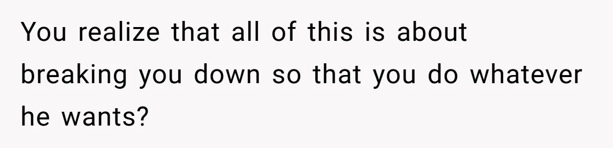 You realize that all of this is about breaking you down so that you do whatever he wants?