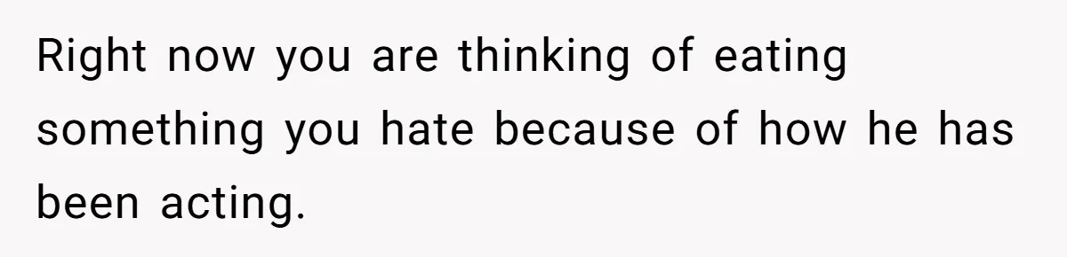 Right now you are thinking of eating something you hate because of how he has been acting.