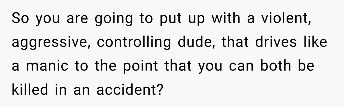 So you are going to put up with a violent, aggressive, controlling dude, that drives like a manic to the point that you can both be killed in an accident?