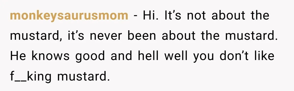 monkeysaurusmom − Hi. It’s not about the mustard, it’s never been about the mustard. He knows good and hell well you don’t like f__king mustard.