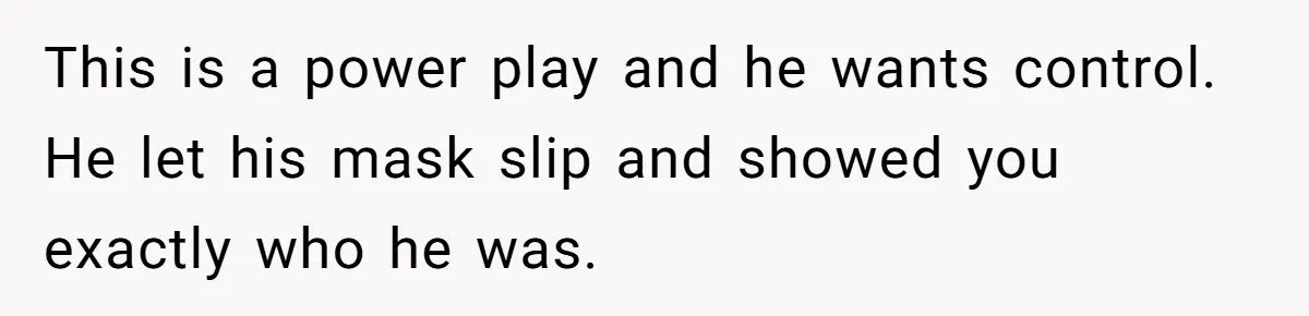 This is a power play and he wants control. He let his mask slip and showed you exactly who he was.