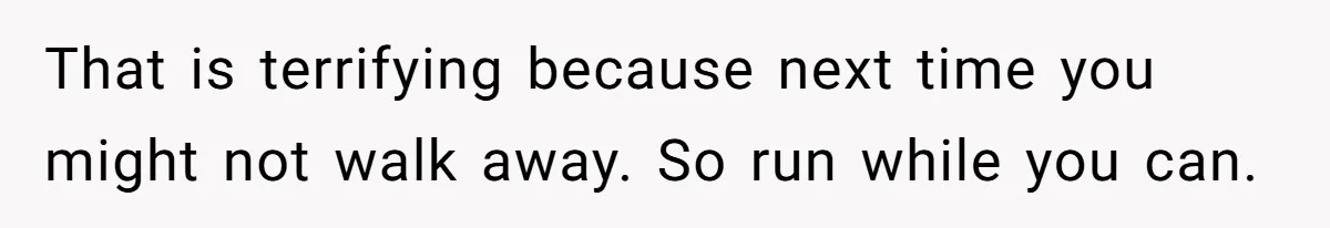 That is terrifying because next time you might not walk away. So run while you can.