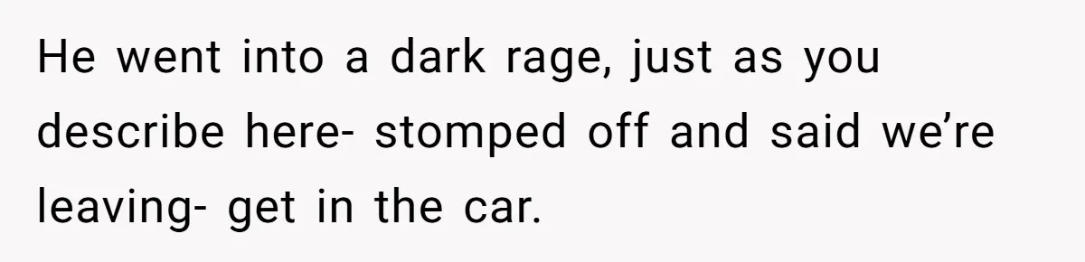 He went into a dark rage, just as you describe here- stomped off and said we’re leaving- get in the car.
