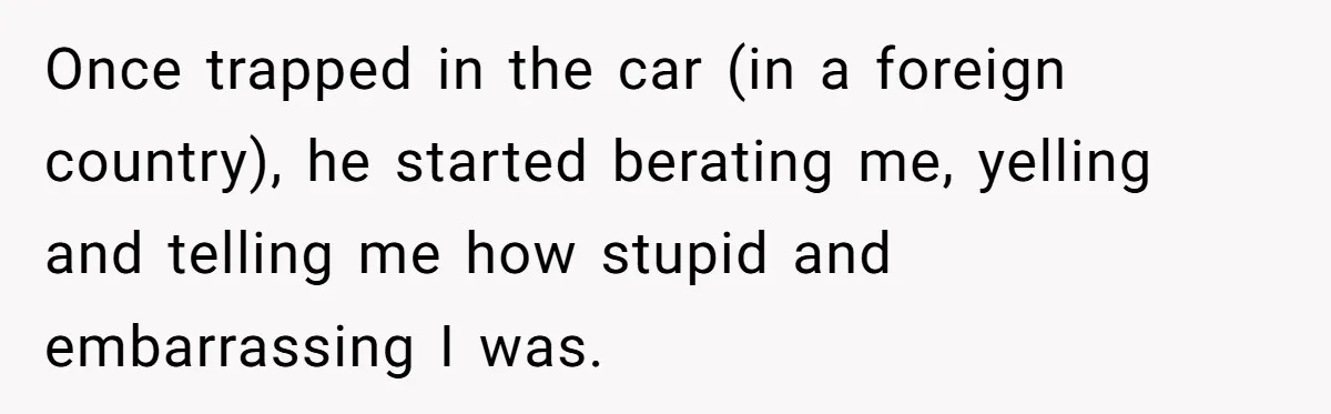 Once trapped in the car (in a foreign country), he started berating me, yelling and telling me how stupid and embarrassing I was.