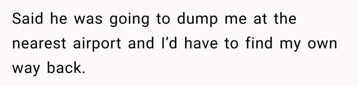 Said he was going to dump me at the nearest airport and I’d have to find my own way back.