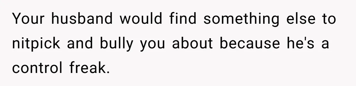 Your husband would find something else to nitpick and bully you about because he's a control freak.