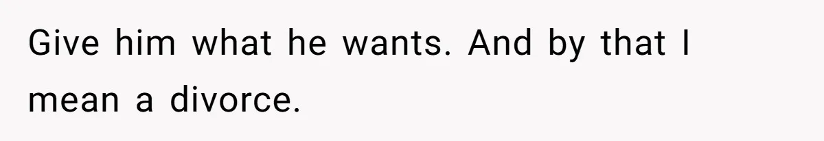Give him what he wants. And by that I mean a divorce.