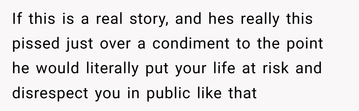 If this is a real story, and hes really this pissed just over a condiment to the point he would literally put your life at risk and disrespect you in...