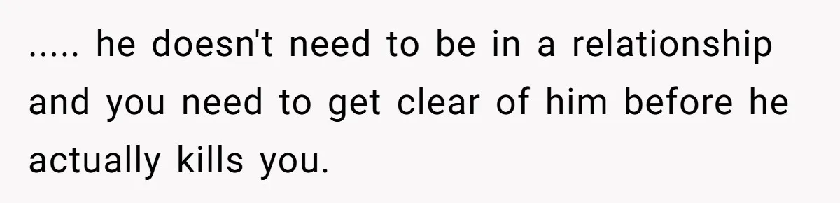 ..... he doesn't need to be in a relationship and you need to get clear of him before he actually kills you.