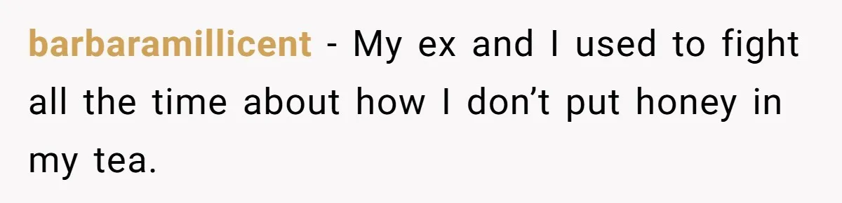 barbaramillicent − My ex and I used to fight all the time about how I don’t put honey in my tea.