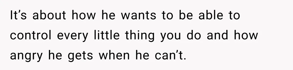 It’s about how he wants to be able to control every little thing you do and how angry he gets when he can’t.