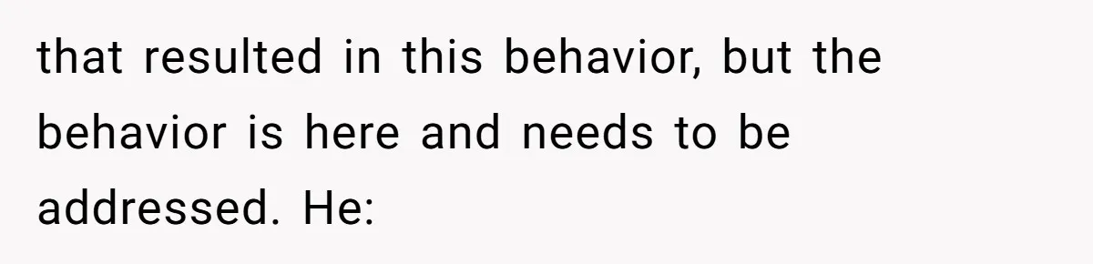 that resulted in this behavior, but the behavior is here and needs to be addressed. He: