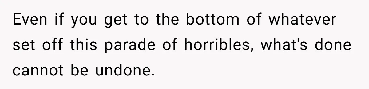 Even if you get to the bottom of whatever set off this parade of horribles, what's done cannot be undone.