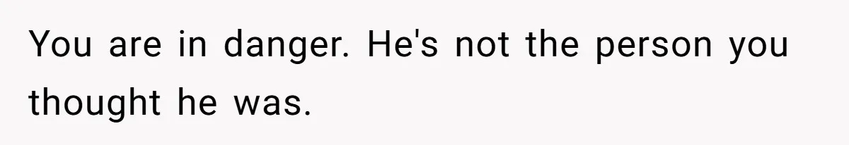 You are in danger. He's not the person you thought he was.