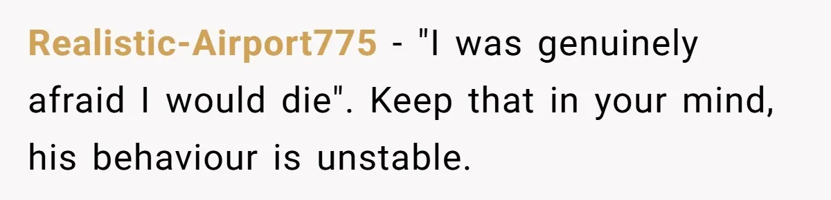 Realistic-Airport775 − "I was genuinely afraid I would die". Keep that in your mind, his behaviour is unstable.