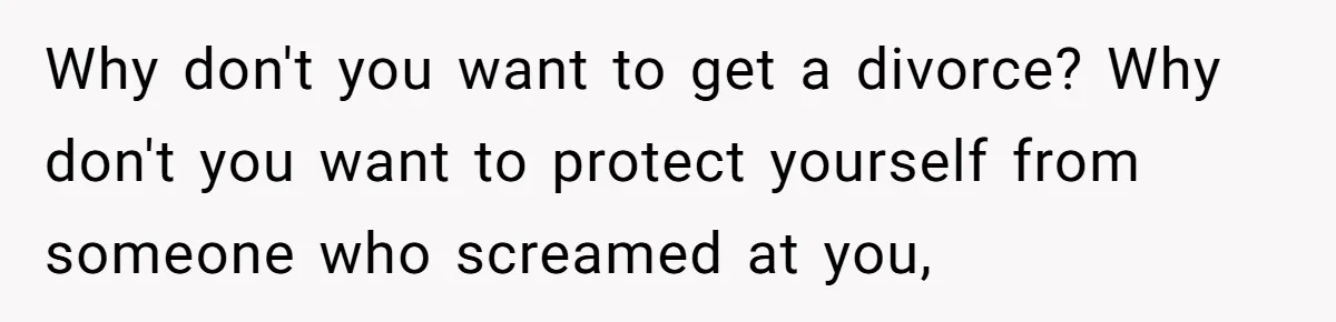 Why don't you want to get a divorce? Why don't you want to protect yourself from someone who screamed at you,