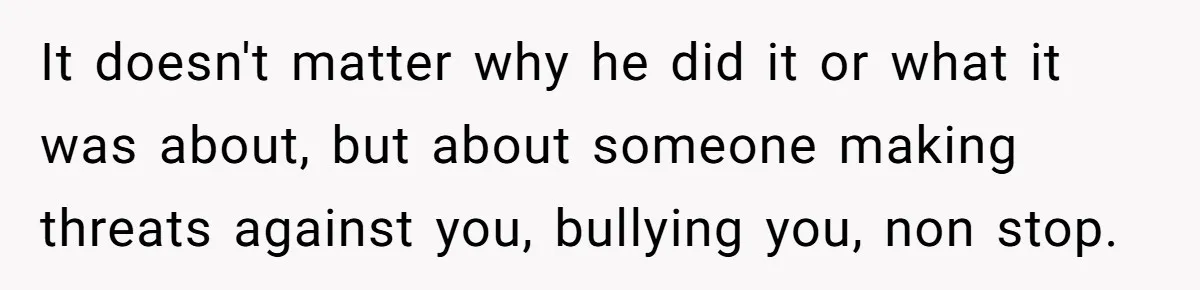 It doesn't matter why he did it or what it was about, but about someone making threats against you, bullying you, non stop.