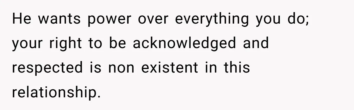 He wants power over everything you do; your right to be acknowledged and respected is non existent in this relationship.