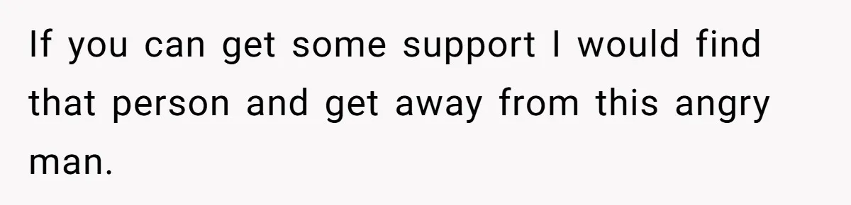 If you can get some support I would find that person and get away from this angry man.