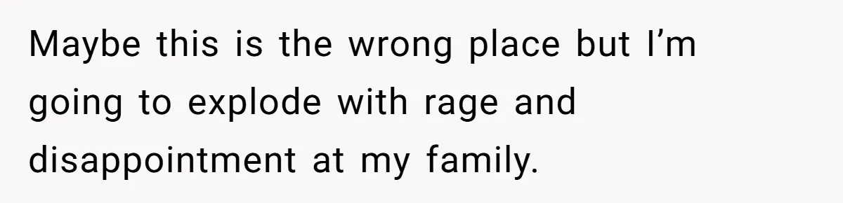 Maybe this is the wrong place but I’m going to explode with rage and disappointment at my family.