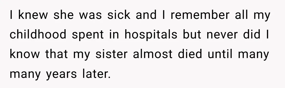 I knew she was sick and I remember all my childhood spent in hospitals but never did I know that my sister almost died until many many years later.