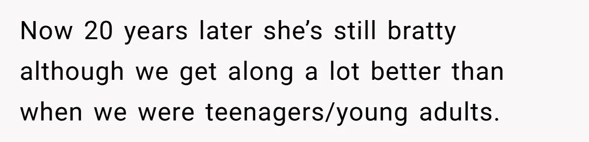 Now 20 years later she’s still bratty although we get along a lot better than when we were teenagers/young adults.