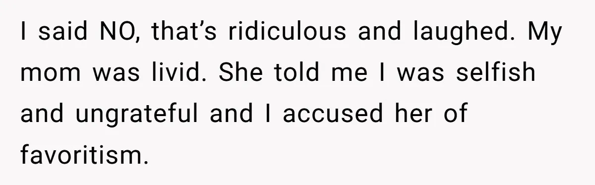 I said NO, that’s ridiculous and laughed. My mom was livid. She told me I was selfish and ungrateful and I accused her of favoritism.