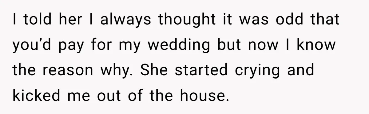 I told her I always thought it was odd that you’d pay for my wedding but now I know the reason why. She started crying and kicked me out of...