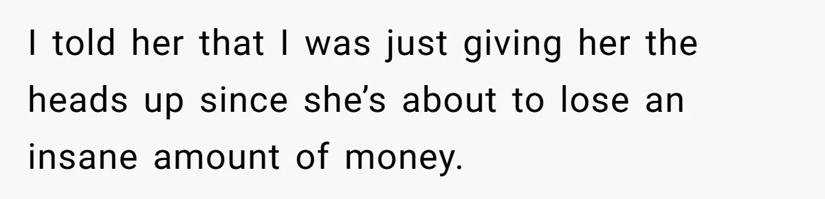 I told her that I was just giving her the heads up since she’s about to lose an insane amount of money.