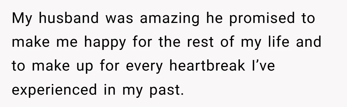 My husband was amazing he promised to make me happy for the rest of my life and to make up for every heartbreak I’ve experienced in my past.