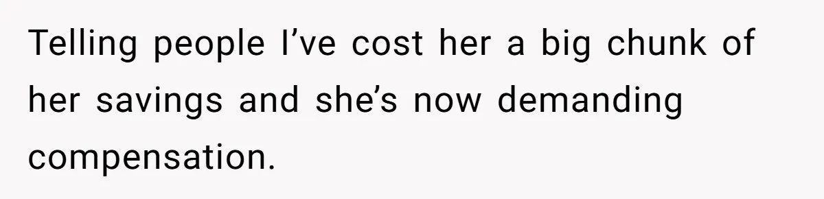 Telling people I’ve cost her a big chunk of her savings and she’s now demanding compensation.