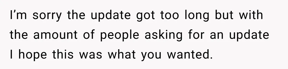 I’m sorry the update got too long but with the amount of people asking for an update I hope this was what you wanted.