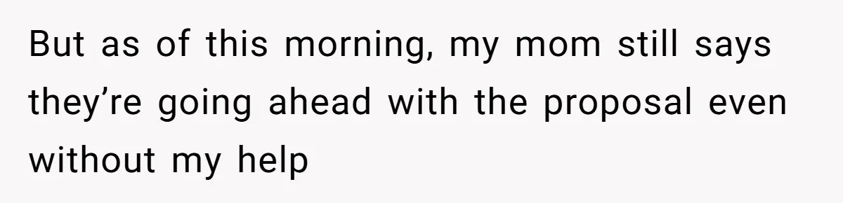 But as of this morning, my mom still says they’re going ahead with the proposal even without my help