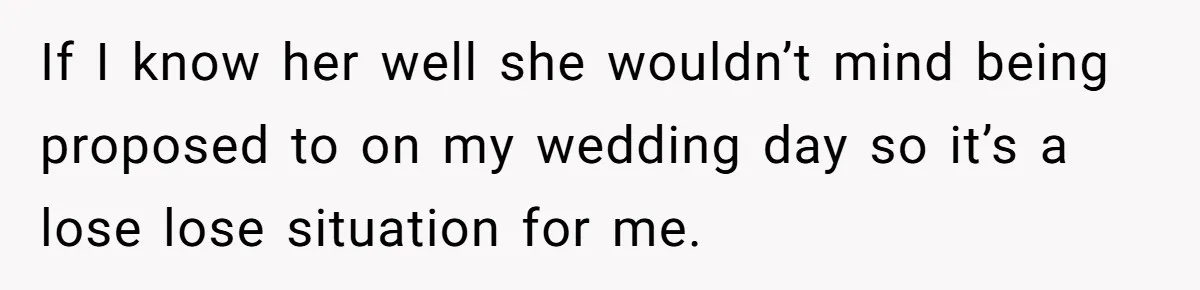 If I know her well she wouldn’t mind being proposed to on my wedding day so it’s a lose lose situation for me.
