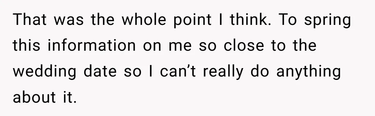 That was the whole point I think. To spring this information on me so close to the wedding date so I can’t really do anything about it.