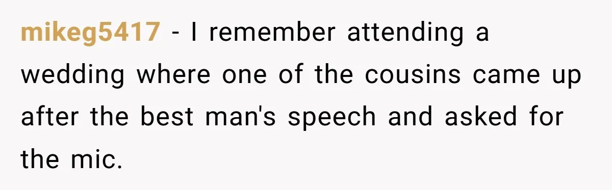 mikeg5417 − I remember attending a wedding where one of the cousins came up after the best man's speech and asked for the mic.