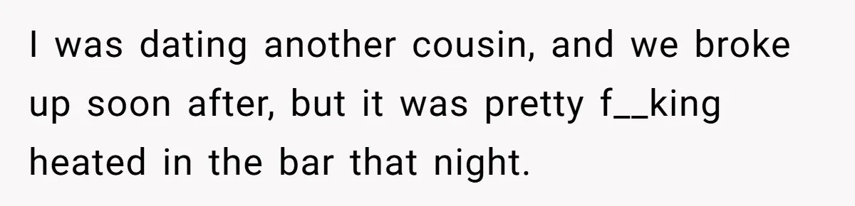 I was dating another cousin, and we broke up soon after, but it was pretty f__king heated in the bar that night.