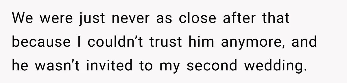 We were just never as close after that because I couldn’t trust him anymore, and he wasn’t invited to my second wedding.