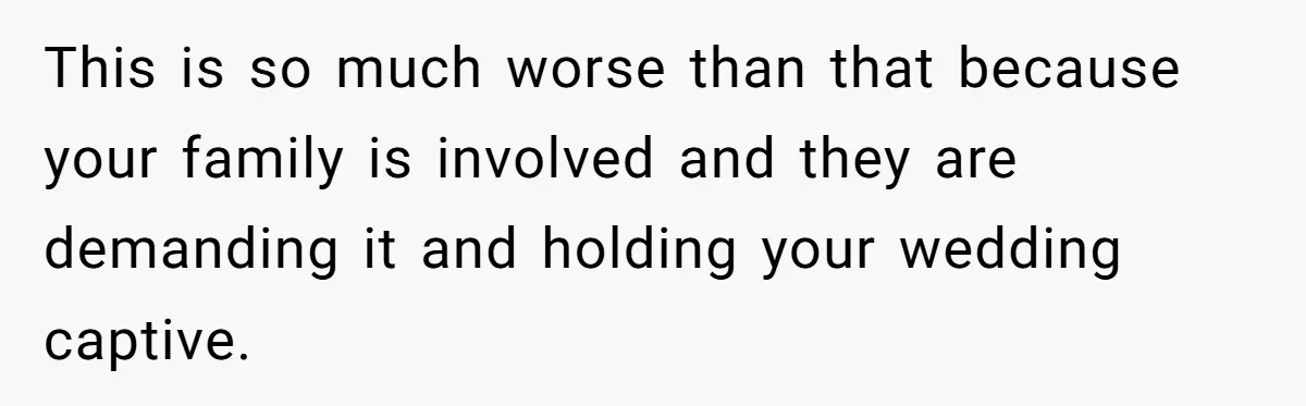 This is so much worse than that because your family is involved and they are demanding it and holding your wedding captive.