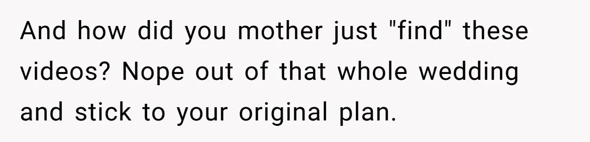 And how did you mother just "find" these videos? Nope out of that whole wedding and stick to your original plan.