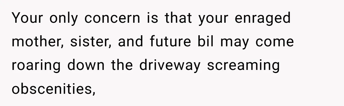 Your only concern is that your enraged mother, sister, and future bil may come roaring down the driveway screaming obscenities,
