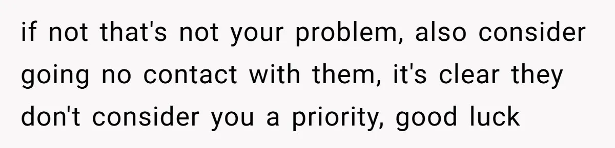 if not that's not your problem, also consider going no contact with them, it's clear they don't consider you a priority, good luck