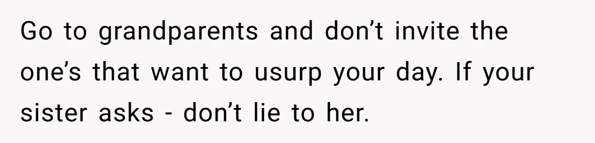 Go to grandparents and don’t invite the one’s that want to usurp your day. If your sister asks - don’t lie to her.
