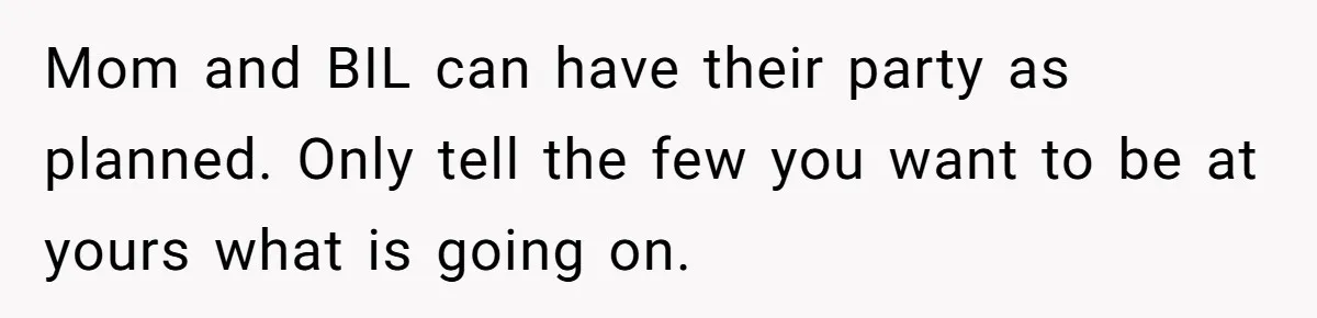 Mom and BIL can have their party as planned. Only tell the few you want to be at yours what is going on.