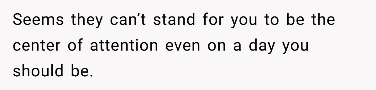Seems they can’t stand for you to be the center of attention even on a day you should be.