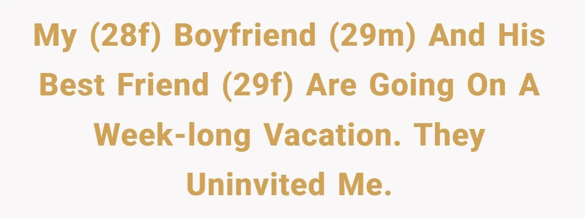 My (28F) boyfriend (29M) and his best friend (29F) are going on a week-long vacation. They uninvited me.
