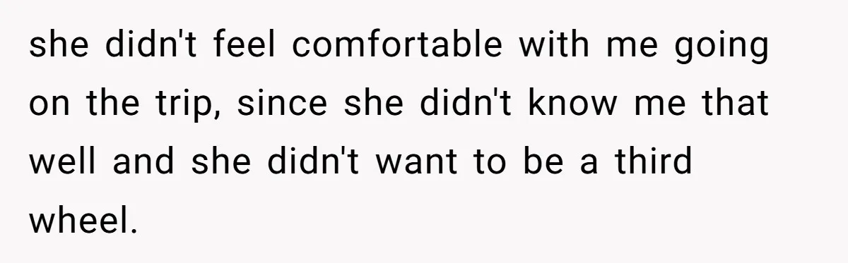 she didn't feel comfortable with me going on the trip, since she didn't know me that well and she didn't want to be a third wheel.