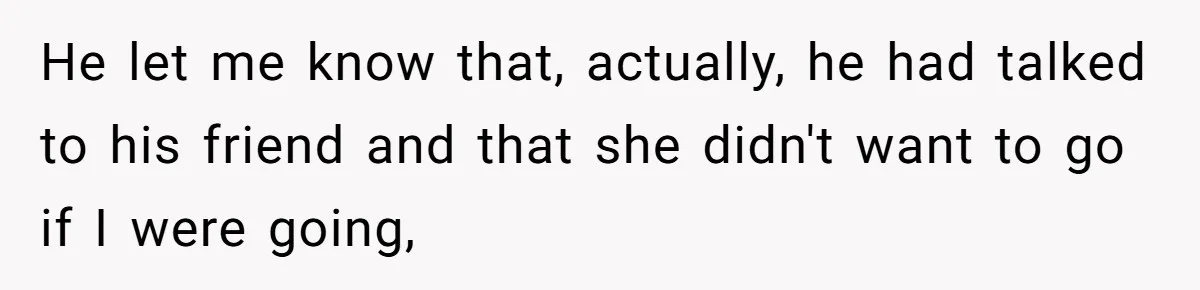 He let me know that, actually, he had talked to his friend and that she didn't want to go if I were going,