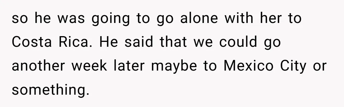 so he was going to go alone with her to Costa Rica. He said that we could go another week later maybe to Mexico City or something.